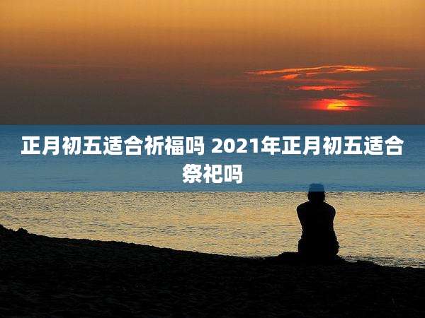 正月初五适合祈福吗 2021年正月初五适合祭祀吗