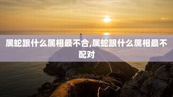 属蛇跟什么属相最不合,属蛇跟什么属相最不配对