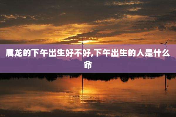 属龙的下午出生好不好,下午出生的人是什么命