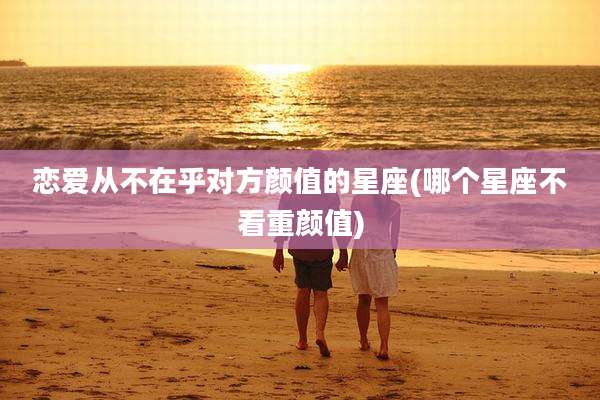 恋爱从不在乎对方颜值的星座(哪个星座不看重颜值)