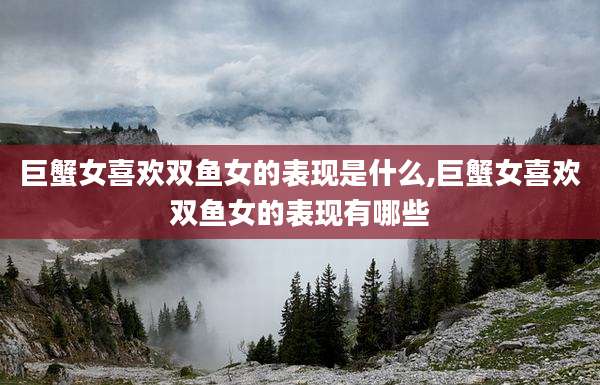 巨蟹女喜欢双鱼女的表现是什么,巨蟹女喜欢双鱼女的表现有哪些