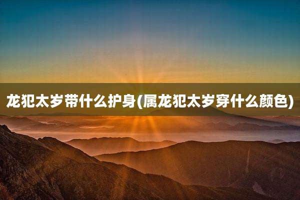 龙犯太岁带什么护身(属龙犯太岁穿什么颜色)