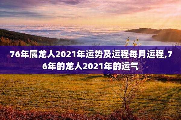 76年属龙人2021年运势及运程每月运程,76年的龙人2021年的运气