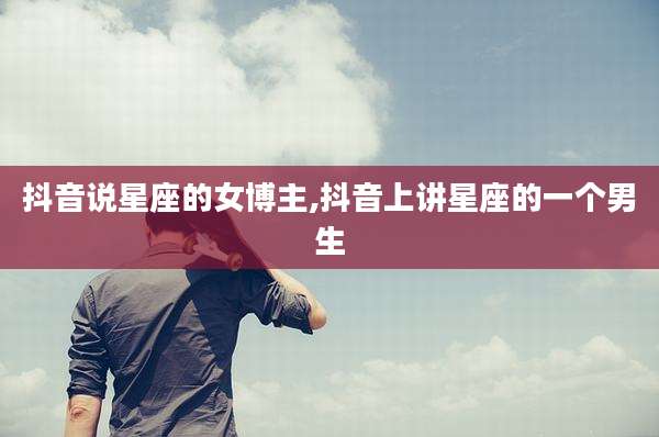 抖音说星座的女博主,抖音上讲星座的一个男生