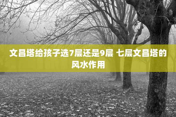 文昌塔给孩子选7层还是9层 七层文昌塔的风水作用
