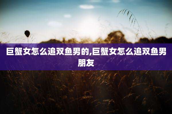 巨蟹女怎么追双鱼男的,巨蟹女怎么追双鱼男朋友