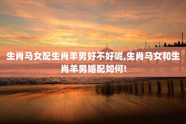 生肖马女配生肖羊男好不好呢,生肖马女和生肖羊男婚配如何!