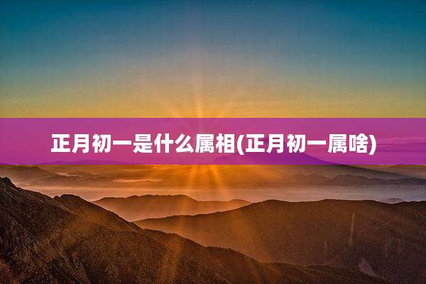 正月初一是什么属相(正月初一属啥)