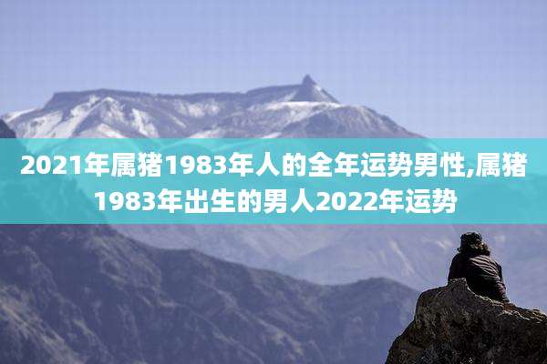 2021年属猪1983年人的全年运势男性,属猪1983年出生的男人2022年运势