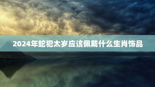 2024年蛇犯太岁应该佩戴什么生肖饰品