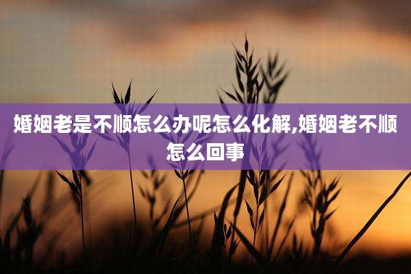 婚姻老是不顺怎么办呢怎么化解,婚姻老不顺怎么回事