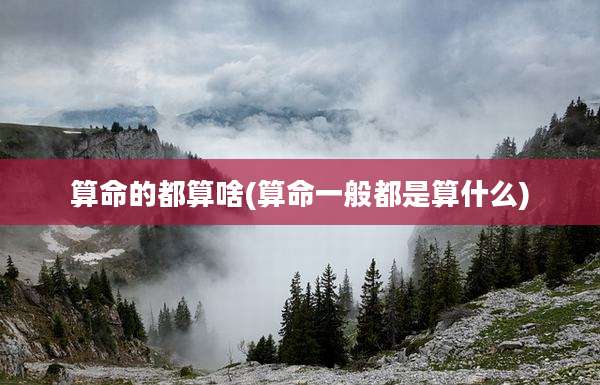 算命的都算啥(算命一般都是算什么)