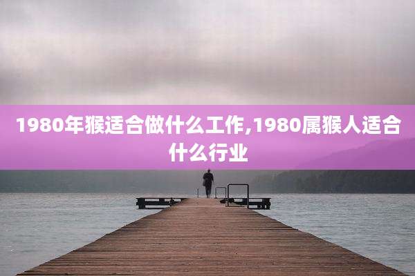 1980年猴适合做什么工作,1980属猴人适合什么行业
