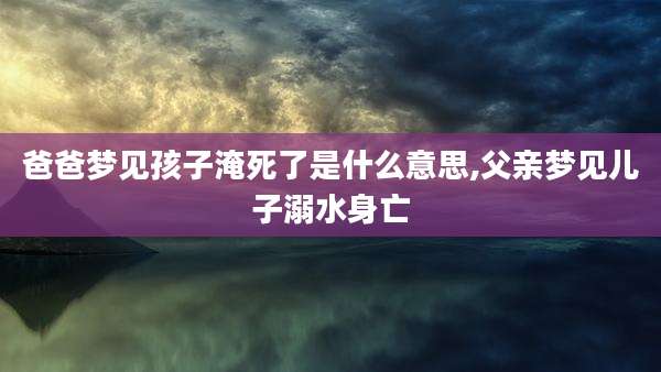 爸爸梦见孩子淹死了是什么意思,父亲梦见儿子溺水身亡
