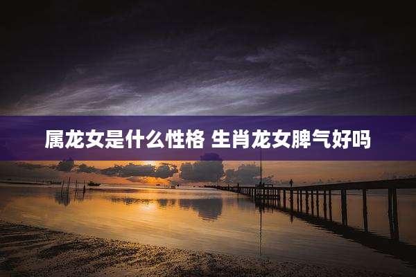 属龙女是什么性格 生肖龙女脾气好吗