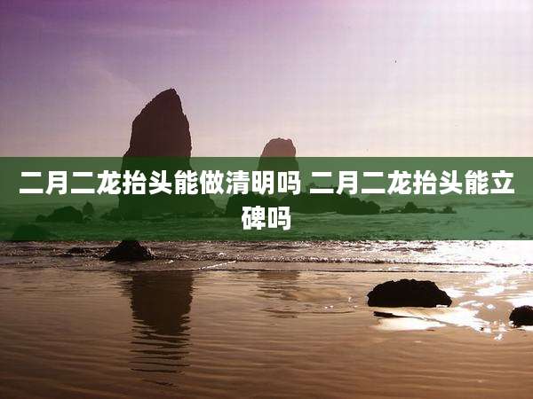 二月二龙抬头能做清明吗 二月二龙抬头能立碑吗