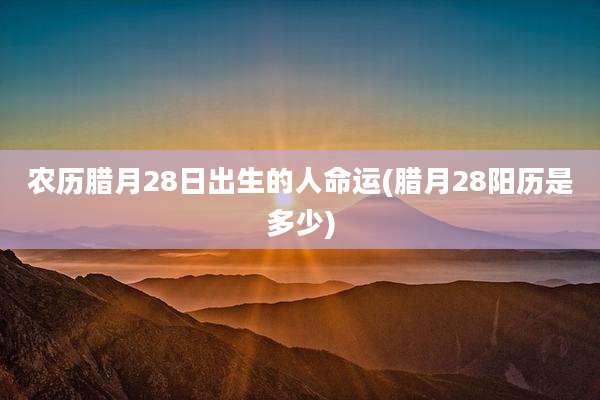 农历腊月28日出生的人命运(腊月28阳历是多少)