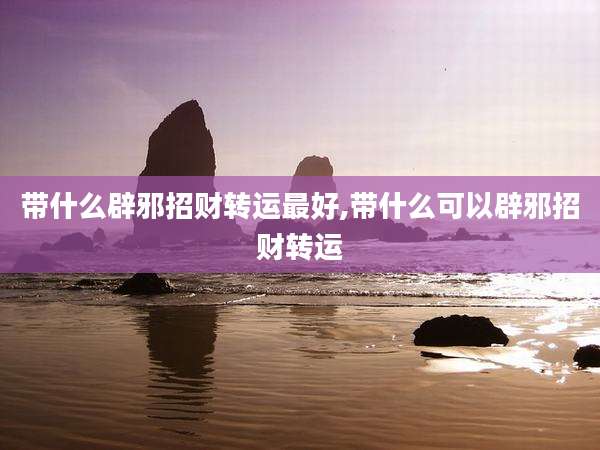 带什么辟邪招财转运最好,带什么可以辟邪招财转运