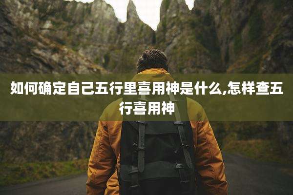 如何确定自己五行里喜用神是什么,怎样查五行喜用神