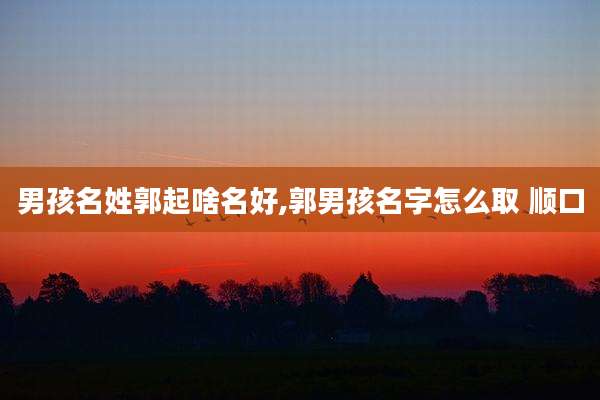 男孩名姓郭起啥名好,郭男孩名字怎么取 顺口