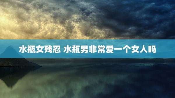 水瓶女残忍 水瓶男非常爱一个女人吗