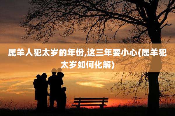 属羊人犯太岁的年份,这三年要小心(属羊犯太岁如何化解)