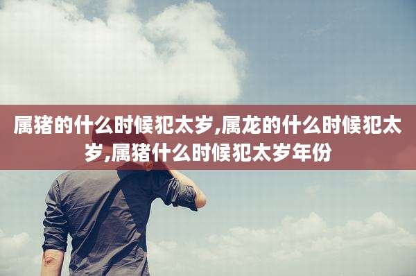 属猪的什么时候犯太岁,属龙的什么时候犯太岁,属猪什么时候犯太岁年份