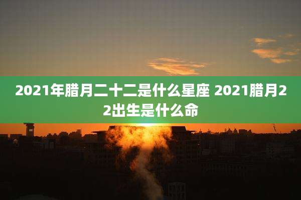 2021年腊月二十二是什么星座 2021腊月22出生是什么命