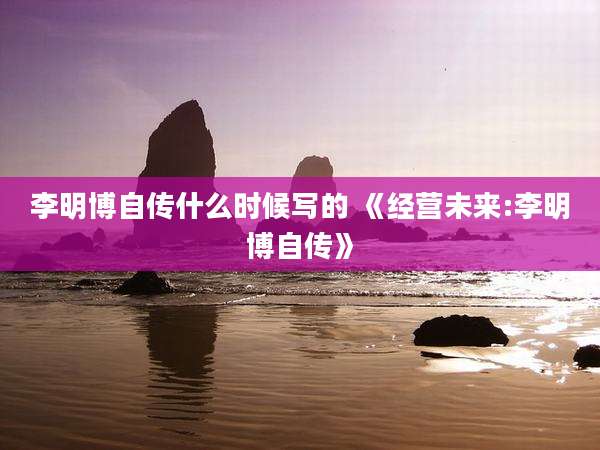 李明博自传什么时候写的 《经营未来:李明博自传》
