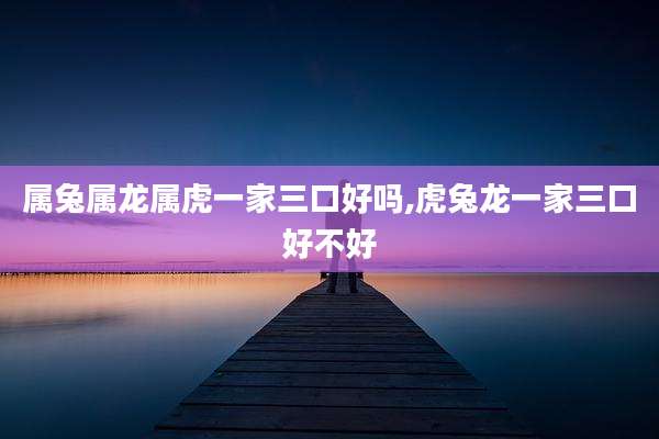 属兔属龙属虎一家三口好吗,虎兔龙一家三口好不好