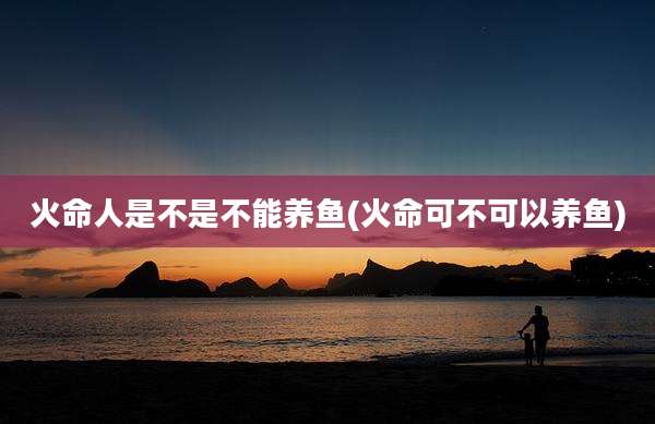 火命人是不是不能养鱼(火命可不可以养鱼)