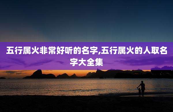 五行属火非常好听的名字,五行属火的人取名字大全集