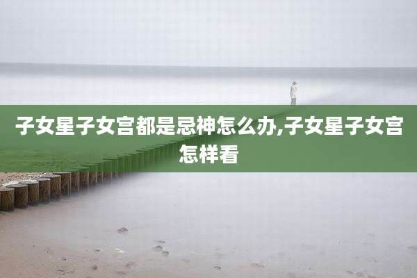 子女星子女宫都是忌神怎么办,子女星子女宫怎样看