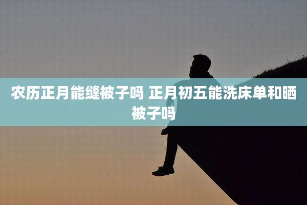 农历正月能缝被子吗 正月初五能洗床单和晒被子吗