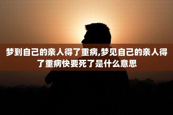 梦到自己的亲人得了重病,梦见自己的亲人得了重病快要死了是什么意思