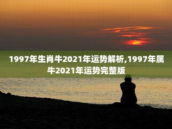 1997年生肖牛2021年运势解析,1997年属牛2021年运势完整版