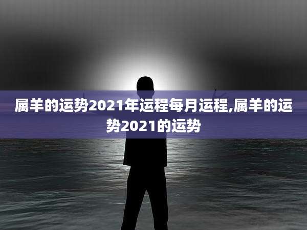 属羊的运势2021年运程每月运程,属羊的运势2021的运势