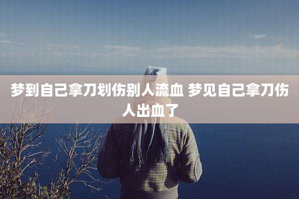 梦到自己拿刀划伤别人流血 梦见自己拿刀伤人出血了