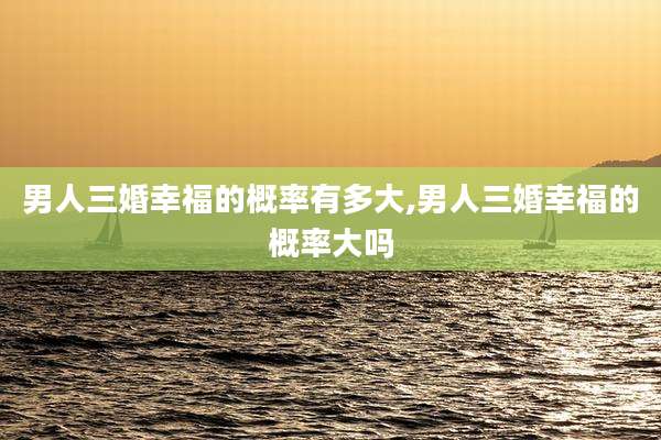 男人三婚幸福的概率有多大,男人三婚幸福的概率大吗