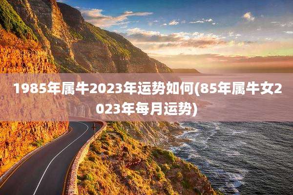 1985年属牛2023年运势如何(85年属牛女2023年每月运势)