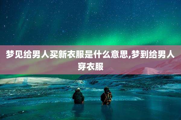 梦见给男人买新衣服是什么意思,梦到给男人穿衣服