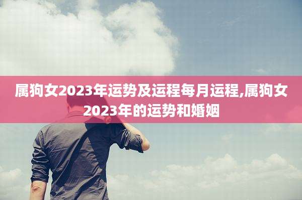 属狗女2023年运势及运程每月运程,属狗女2023年的运势和婚姻