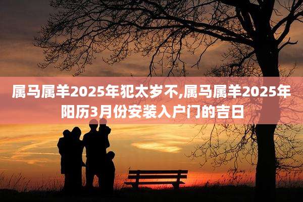 属马属羊2025年犯太岁不,属马属羊2025年阳历3月份安装入户门的吉日
