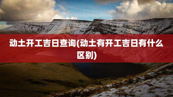 动土开工吉日查询(动土有开工吉日有什么区别)