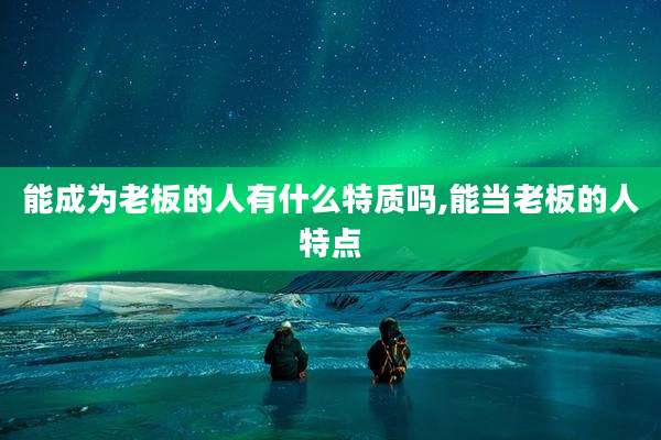 能成为老板的人有什么特质吗,能当老板的人特点