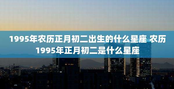 1995年农历正月初二出生的什么星座 农历1995年正月初二是什么星座