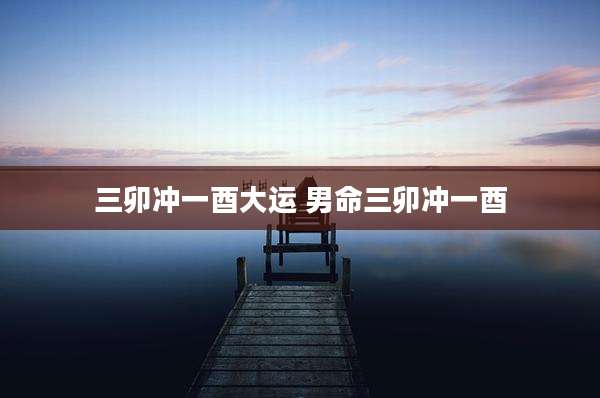 三卯冲一酉大运 男命三卯冲一酉