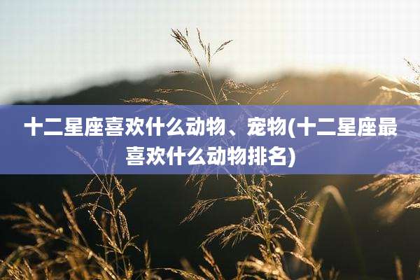 十二星座喜欢什么动物、宠物(十二星座最喜欢什么动物排名)