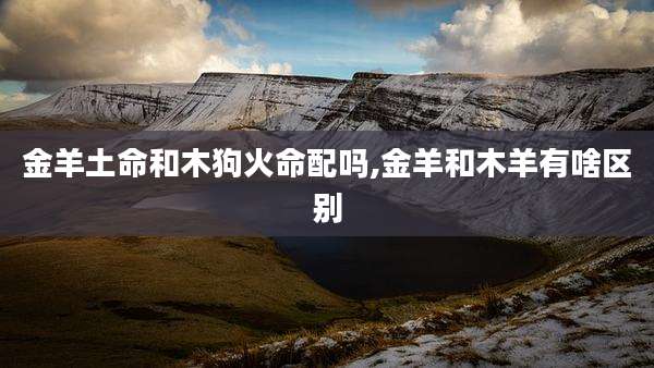金羊土命和木狗火命配吗,金羊和木羊有啥区别