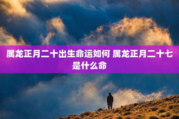 属龙正月二十出生命运如何 属龙正月二十七是什么命
